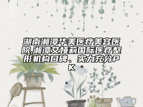 湖南湘潭華美醫(yī)療美容醫(yī)院,湘潭艾婭莉國際醫(yī)療整形機構(gòu)口碑、實力充分PK