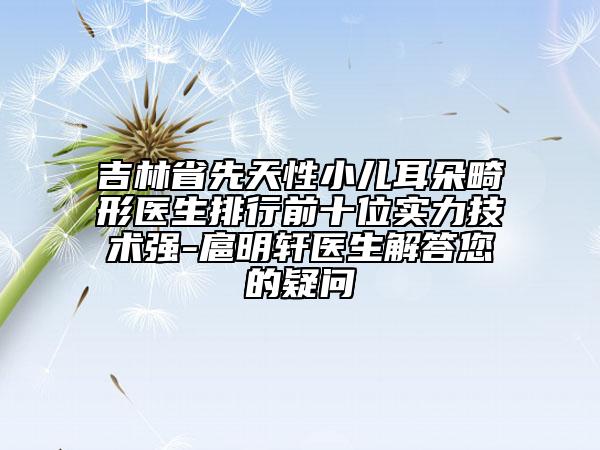 吉林省先天性小兒耳朵畸形醫(yī)生排行前十位實(shí)力技術(shù)強(qiáng)-扈明軒醫(yī)生解答您的疑問