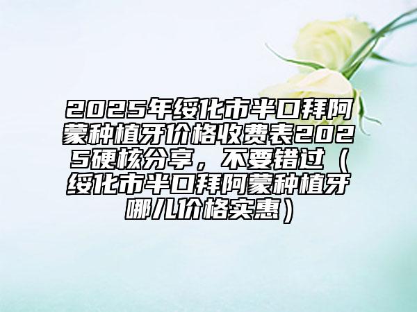 2025年綏化市半口拜阿蒙種植牙價格收費表2025硬核分享，不要錯過（綏化市半口拜阿蒙種植牙哪兒價格實惠）