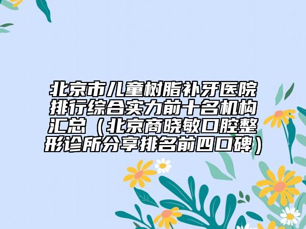 北京市兒童樹脂補牙醫(yī)院排行綜合實力前十名機構(gòu)匯總（北京商曉敏口腔整形診所分享排名前四口碑）