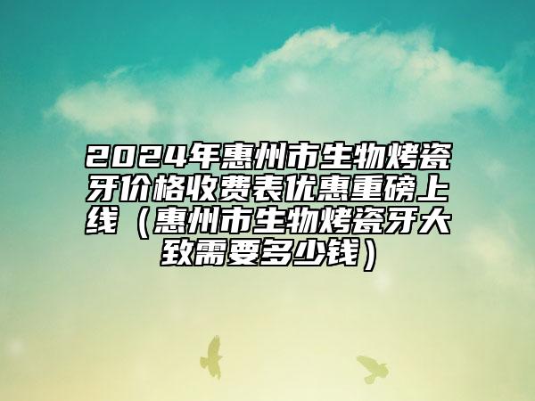 2024年惠州市生物烤瓷牙價格收費(fèi)表優(yōu)惠重磅上線（惠州市生物烤瓷牙大致需要多少錢）