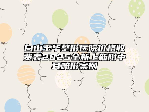 白山玉華整形醫(yī)院價(jià)格收費(fèi)表2025全新上新附中耳畸形案例