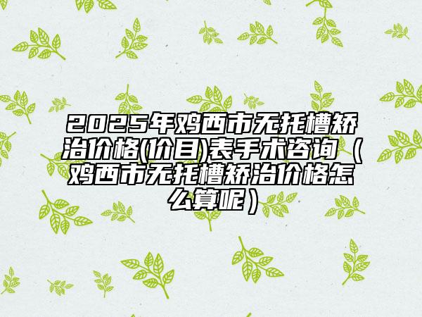 2025年雞西市無托槽矯治價格(價目)表手術(shù)咨詢（雞西市無托槽矯治價格怎么算呢）