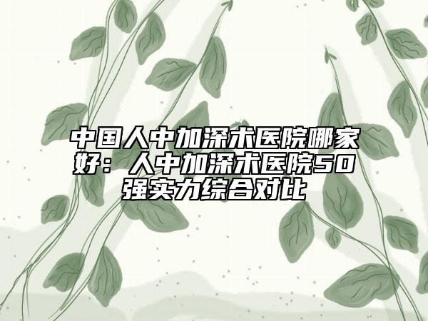 中國(guó)人中加深術(shù)醫(yī)院哪家好：人中加深術(shù)醫(yī)院50強(qiáng)實(shí)力綜合對(duì)比
