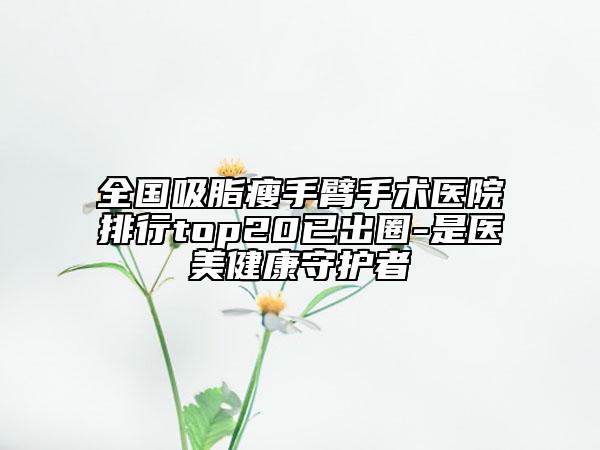 全國(guó)吸脂瘦手臂手術(shù)醫(yī)院排行top20已出圈-是醫(yī)美健康守護(hù)者