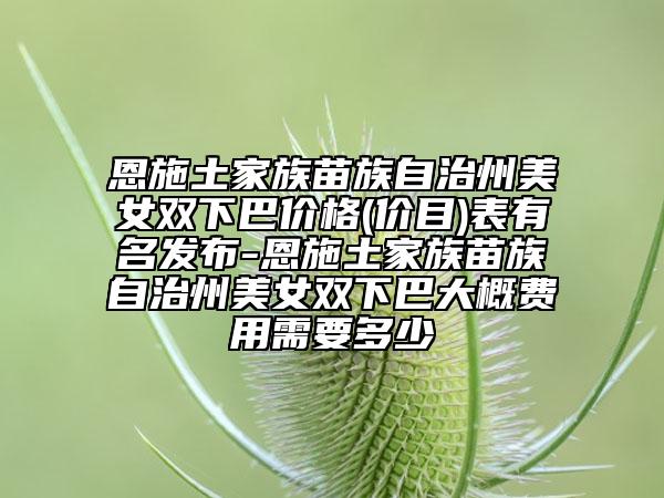 恩施土家族苗族自治州美女雙下巴價格(價目)表有名發(fā)布-恩施土家族苗族自治州美女雙下巴大概費用需要多少