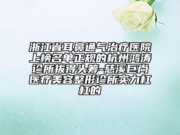 浙江省耳鼻通氣治療醫(yī)院上榜名單正規(guī)的杭州鴻濤診所拔得頭籌-慈溪巨尚醫(yī)療美容整形診所實(shí)力杠杠的