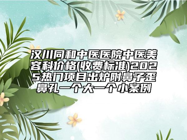 漢川同和中醫(yī)醫(yī)院中醫(yī)美容科價格(收費標準)2025熱門項目出爐附鼻子歪鼻孔一個大一個小案例