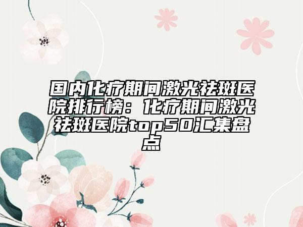 國內(nèi)化療期間激光祛斑醫(yī)院排行榜：化療期間激光祛斑醫(yī)院top50匯集盤點