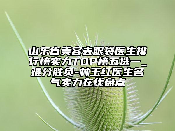 山東省美容去眼袋醫(yī)生排行榜實力TOP榜五選一_難分勝負-林玉紅醫(yī)生名氣實力在線盤點