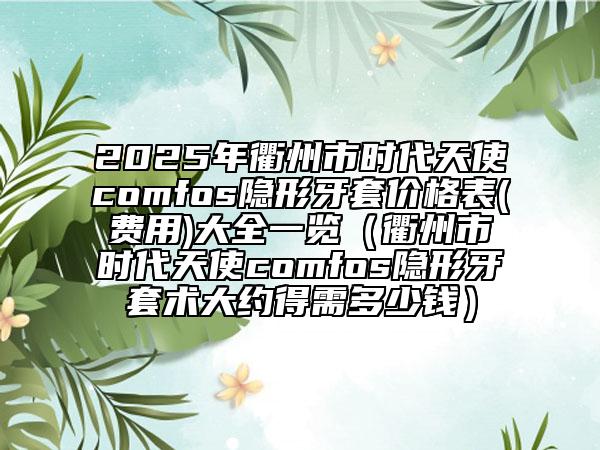 2025年衢州市時代天使comfos隱形牙套價格表(費用)大全一覽（衢州市時代天使comfos隱形牙套術(shù)大約得需多少錢）