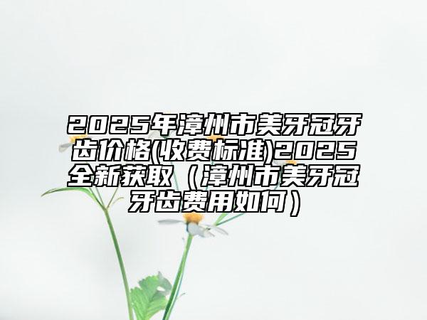 2025年漳州市美牙冠牙齒價(jià)格(收費(fèi)標(biāo)準(zhǔn))2025全新獲?。ㄕ闹菔忻姥拦谘例X費(fèi)用如何）