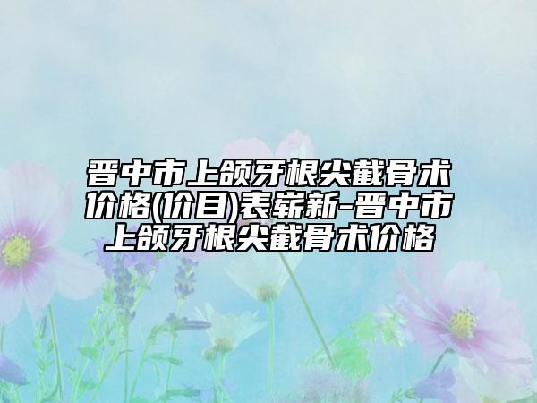 晉中市上頜牙根尖截骨術(shù)價(jià)格(價(jià)目)表嶄新-晉中市上頜牙根尖截骨術(shù)價(jià)格