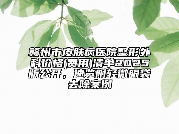 贛州市皮膚病醫(yī)院整形外科價(jià)格(費(fèi)用)清單2025版公開(kāi)，速覽附輕微眼袋去除案例