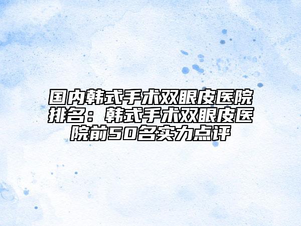 國內(nèi)韓式手術雙眼皮醫(yī)院排名：韓式手術雙眼皮醫(yī)院前50名實力點評