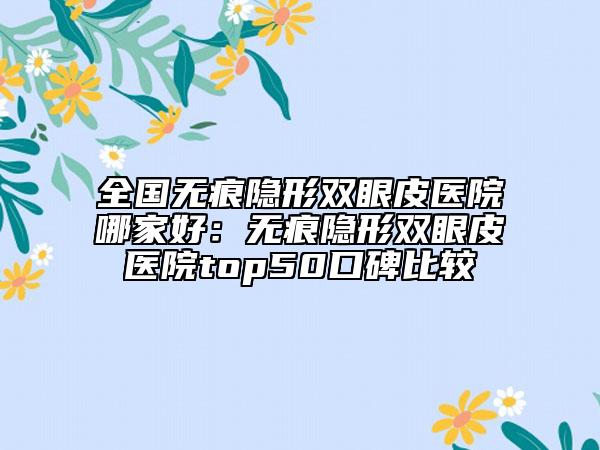 全國(guó)無痕隱形雙眼皮醫(yī)院哪家好：無痕隱形雙眼皮醫(yī)院top50口碑比較