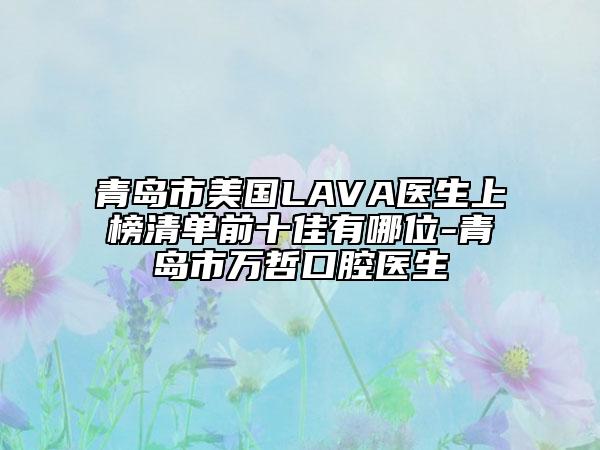 青島市美國LAVA醫(yī)生上榜清單前十佳有哪位-青島市萬哲口腔醫(yī)生