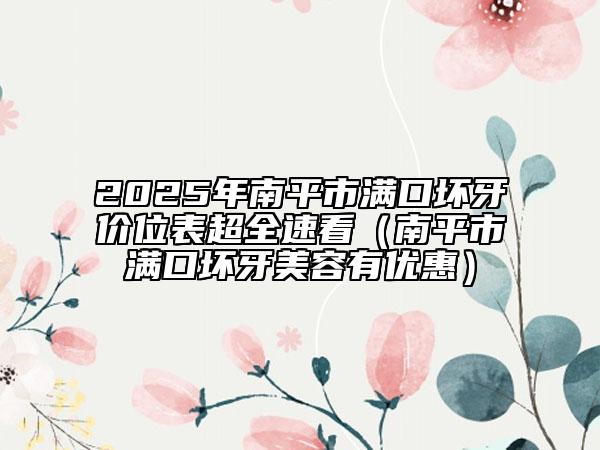 2025年南平市滿口壞牙價位表超全速看（南平市滿口壞牙美容有優(yōu)惠）