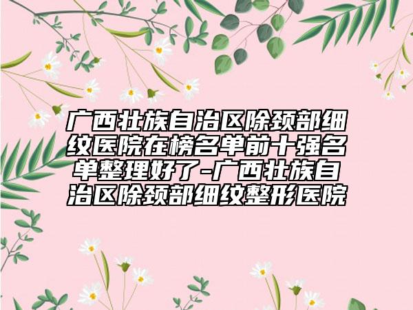 廣西壯族自治區(qū)除頸部細(xì)紋醫(yī)院在榜名單前十強(qiáng)名單整理好了-廣西壯族自治區(qū)除頸部細(xì)紋整形醫(yī)院