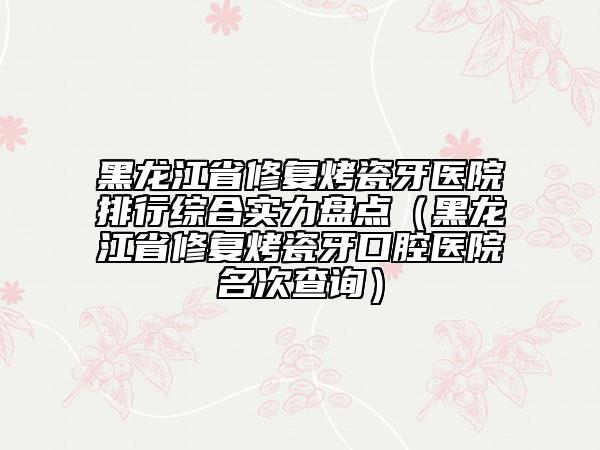黑龍江省修復(fù)烤瓷牙醫(yī)院排行綜合實(shí)力盤點(diǎn)（黑龍江省修復(fù)烤瓷牙口腔醫(yī)院名次查詢）