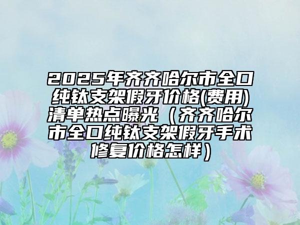 2025年齊齊哈爾市全口純鈦支架假牙價格(費用)清單熱點曝光（齊齊哈爾市全口純鈦支架假牙手術(shù)修復(fù)價格怎樣）