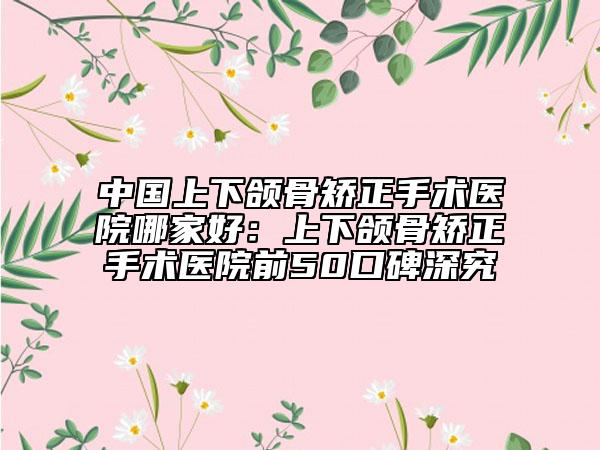 中國上下頜骨矯正手術(shù)醫(yī)院哪家好：上下頜骨矯正手術(shù)醫(yī)院前50口碑深究
