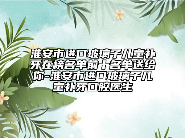 淮安市進(jìn)口玻璃子兒童補(bǔ)牙在榜名單前十名單送給你-淮安市進(jìn)口玻璃子兒童補(bǔ)牙口腔醫(yī)生