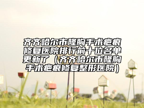 齊齊哈爾市隆胸手術(shù)疤痕修復(fù)醫(yī)院排行前十位名單更新了（齊齊哈爾市隆胸手術(shù)疤痕修復(fù)整形醫(yī)院）