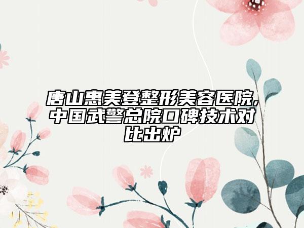 唐山惠美登整形美容醫(yī)院,中國武警總院口碑技術對比出爐