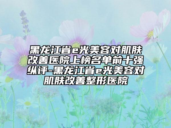 黑龍江省e光美容對(duì)肌膚改善醫(yī)院上榜名單前十強(qiáng)縱評(píng)-黑龍江省e光美容對(duì)肌膚改善整形醫(yī)院