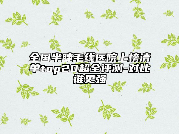 全國半睫毛線醫(yī)院上榜清單top20超全評(píng)測-對比誰更強(qiáng)