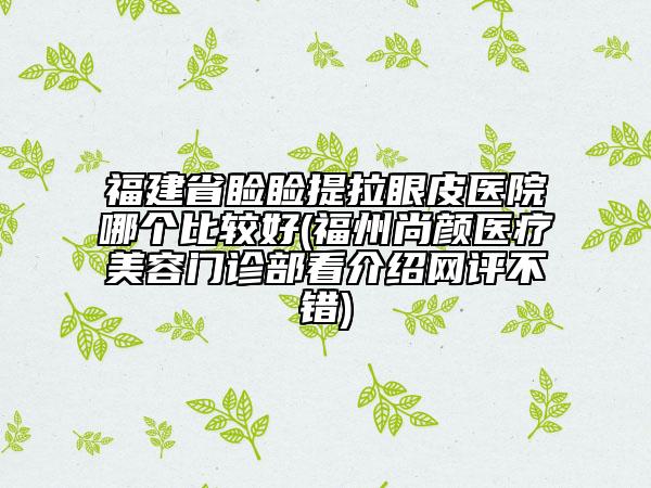 福建省瞼瞼提拉眼皮醫(yī)院哪個比較好(福州尚顏醫(yī)療美容門診部看介紹網(wǎng)評不錯)