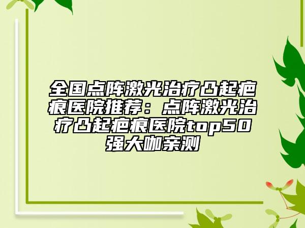 全國(guó)點(diǎn)陣激光治療凸起疤痕醫(yī)院推薦：點(diǎn)陣激光治療凸起疤痕醫(yī)院top50強(qiáng)大咖親測(cè)