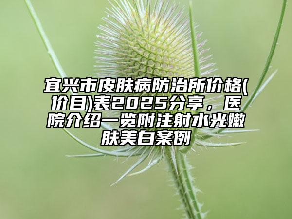 宜興市皮膚病防治所價(jià)格(價(jià)目)表2025分享，醫(yī)院介紹一覽附注射水光嫩膚美白案例