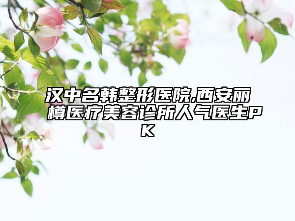 漢中名韓整形醫(yī)院,西安麗樽醫(yī)療美容診所人氣醫(yī)生PK