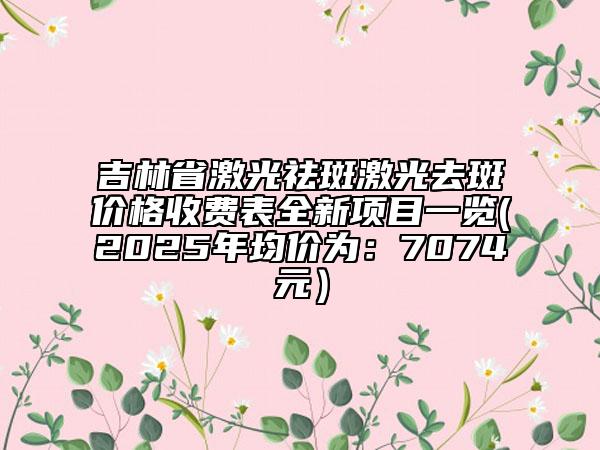 吉林省激光祛斑激光去斑價(jià)格收費(fèi)表全新項(xiàng)目一覽(2025年均價(jià)為：7074元）