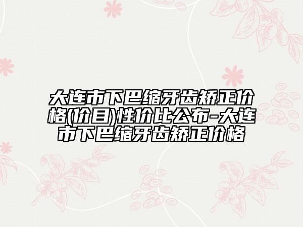大連市下巴縮牙齒矯正價格(價目)性價比公布-大連市下巴縮牙齒矯正價格