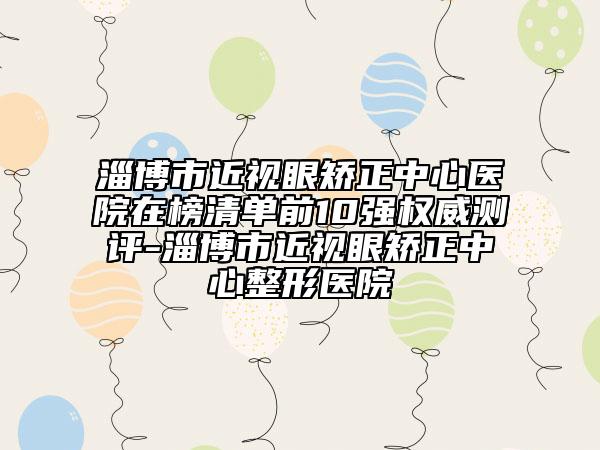 淄博市近視眼矯正中心醫(yī)院在榜清單前10強權(quán)威測評-淄博市近視眼矯正中心整形醫(yī)院