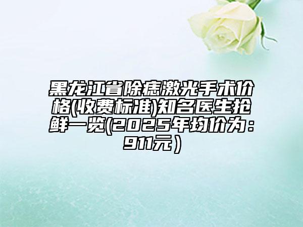 黑龍江省除痣激光手術價格(收費標準)知名醫(yī)生搶鮮一覽(2025年均價為：911元）