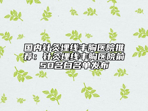 國內(nèi)針灸埋線豐胸醫(yī)院推薦：針灸埋線豐胸醫(yī)院前50名白名單發(fā)布