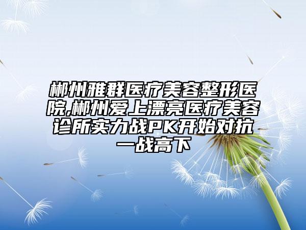 郴州雅群醫(yī)療美容整形醫(yī)院,郴州愛上漂亮醫(yī)療美容診所實(shí)力戰(zhàn)PK開始對抗一戰(zhàn)高下