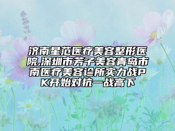 濟(jì)南星范醫(yī)療美容整形醫(yī)院,深圳市芳子美容青島市南醫(yī)療美容診所實(shí)力戰(zhàn)PK開(kāi)始對(duì)抗一戰(zhàn)高下
