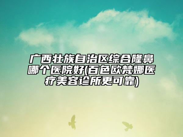 廣西壯族自治區(qū)綜合隆鼻哪個醫(yī)院好(百色歐梵娜醫(yī)療美容診所更可靠)