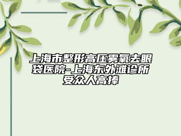 上海市整形高壓霧氧去眼袋醫(yī)院-上海東外灘診所受眾人高捧