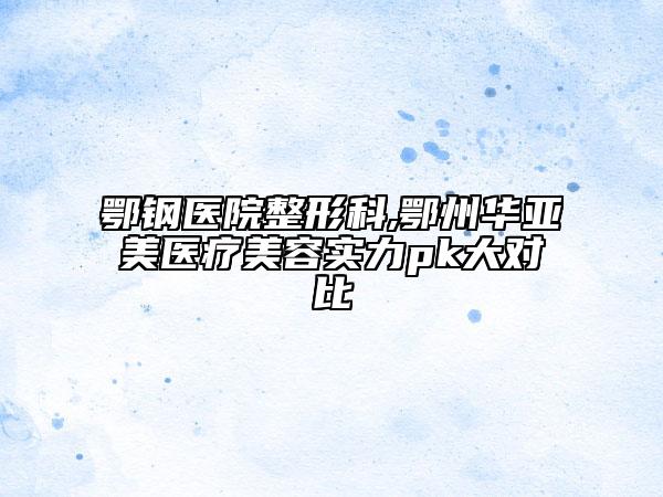 鄂鋼醫(yī)院整形科,鄂州華亞美醫(yī)療美容實力pk大對比