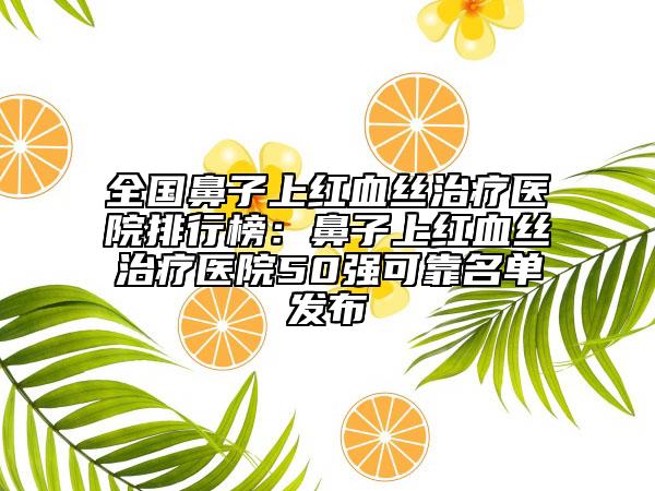 全國鼻子上紅血絲治療醫(yī)院排行榜：鼻子上紅血絲治療醫(yī)院50強(qiáng)可靠名單發(fā)布