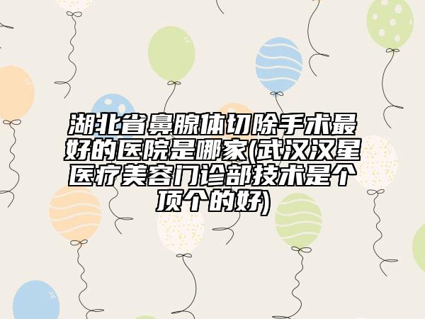 湖北省鼻腺體切除手術(shù)最好的醫(yī)院是哪家(武漢漢星醫(yī)療美容門診部技術(shù)是個(gè)頂個(gè)的好)