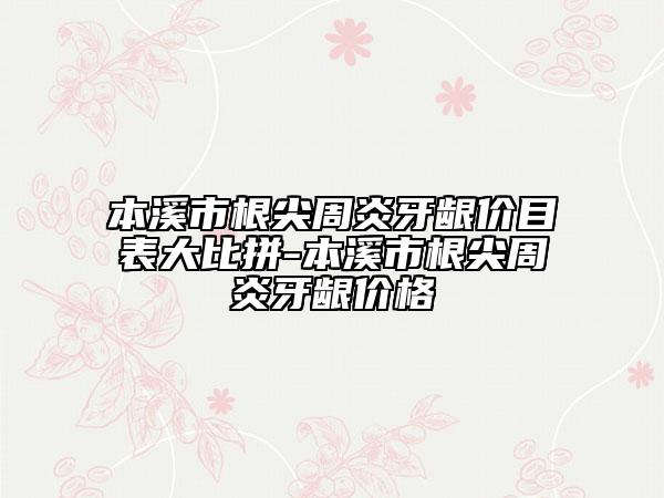 本溪市根尖周炎牙齦價(jià)目表大比拼-本溪市根尖周炎牙齦價(jià)格