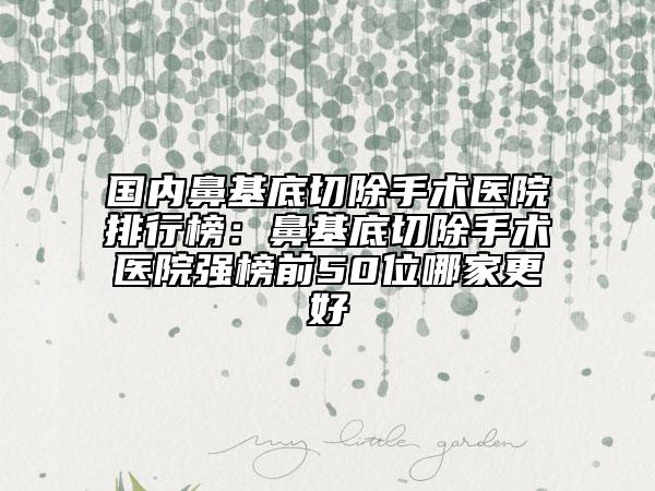 國內(nèi)鼻基底切除手術(shù)醫(yī)院排行榜：鼻基底切除手術(shù)醫(yī)院強榜前50位哪家更好
