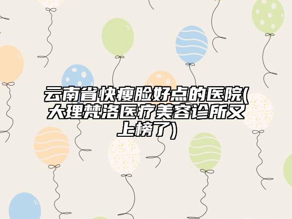 云南省快瘦臉好點的醫(yī)院(大理梵洛醫(yī)療美容診所又上榜了)